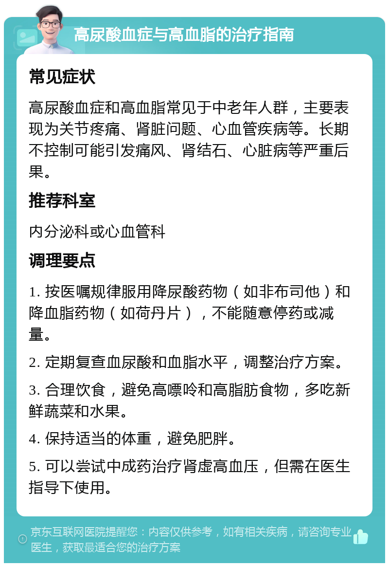 高尿酸血症与高血脂的治疗指南 常见症状 高尿酸血症和高血脂常见于中老年人群，主要表现为关节疼痛、肾脏问题、心血管疾病等。长期不控制可能引发痛风、肾结石、心脏病等严重后果。 推荐科室 内分泌科或心血管科 调理要点 1. 按医嘱规律服用降尿酸药物（如非布司他）和降血脂药物（如荷丹片），不能随意停药或减量。 2. 定期复查血尿酸和血脂水平，调整治疗方案。 3. 合理饮食，避免高嘌呤和高脂肪食物，多吃新鲜蔬菜和水果。 4. 保持适当的体重，避免肥胖。 5. 可以尝试中成药治疗肾虚高血压，但需在医生指导下使用。