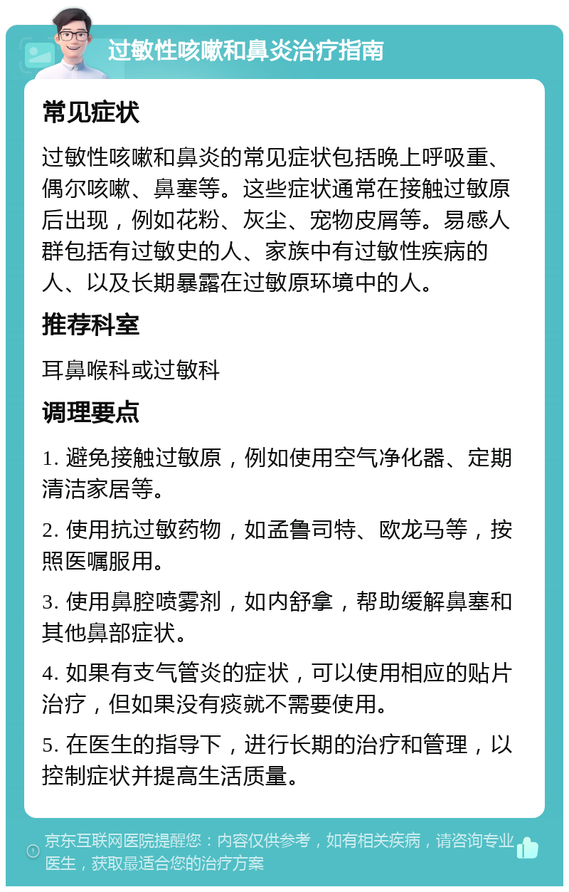 过敏性咳嗽和鼻炎治疗指南 常见症状 过敏性咳嗽和鼻炎的常见症状包括晚上呼吸重、偶尔咳嗽、鼻塞等。这些症状通常在接触过敏原后出现，例如花粉、灰尘、宠物皮屑等。易感人群包括有过敏史的人、家族中有过敏性疾病的人、以及长期暴露在过敏原环境中的人。 推荐科室 耳鼻喉科或过敏科 调理要点 1. 避免接触过敏原，例如使用空气净化器、定期清洁家居等。 2. 使用抗过敏药物，如孟鲁司特、欧龙马等，按照医嘱服用。 3. 使用鼻腔喷雾剂，如内舒拿，帮助缓解鼻塞和其他鼻部症状。 4. 如果有支气管炎的症状，可以使用相应的贴片治疗，但如果没有痰就不需要使用。 5. 在医生的指导下，进行长期的治疗和管理，以控制症状并提高生活质量。