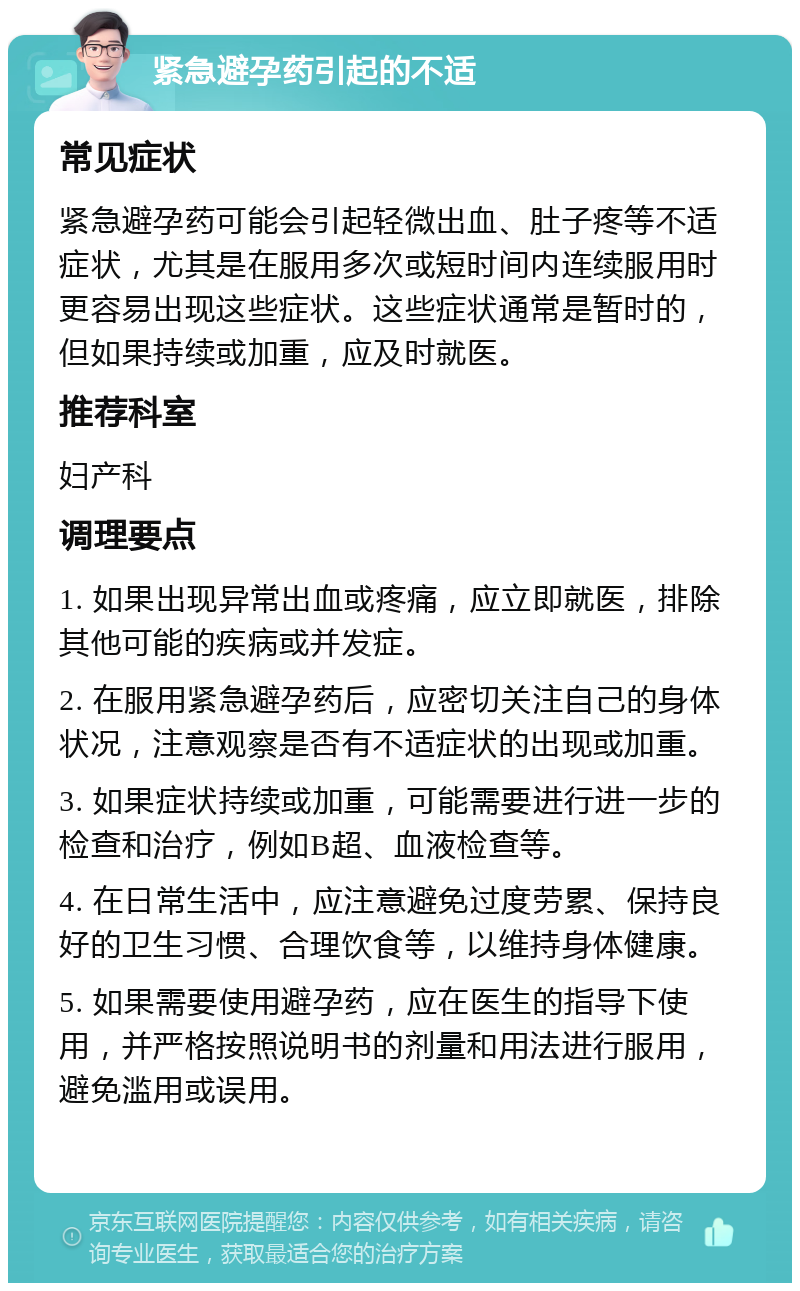 紧急避孕药引起的不适 常见症状 紧急避孕药可能会引起轻微出血、肚子疼等不适症状，尤其是在服用多次或短时间内连续服用时更容易出现这些症状。这些症状通常是暂时的，但如果持续或加重，应及时就医。 推荐科室 妇产科 调理要点 1. 如果出现异常出血或疼痛，应立即就医，排除其他可能的疾病或并发症。 2. 在服用紧急避孕药后，应密切关注自己的身体状况，注意观察是否有不适症状的出现或加重。 3. 如果症状持续或加重，可能需要进行进一步的检查和治疗，例如B超、血液检查等。 4. 在日常生活中，应注意避免过度劳累、保持良好的卫生习惯、合理饮食等，以维持身体健康。 5. 如果需要使用避孕药，应在医生的指导下使用，并严格按照说明书的剂量和用法进行服用，避免滥用或误用。