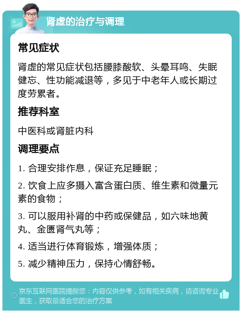 肾虚的治疗与调理 常见症状 肾虚的常见症状包括腰膝酸软、头晕耳鸣、失眠健忘、性功能减退等，多见于中老年人或长期过度劳累者。 推荐科室 中医科或肾脏内科 调理要点 1. 合理安排作息，保证充足睡眠； 2. 饮食上应多摄入富含蛋白质、维生素和微量元素的食物； 3. 可以服用补肾的中药或保健品，如六味地黄丸、金匮肾气丸等； 4. 适当进行体育锻炼，增强体质； 5. 减少精神压力，保持心情舒畅。