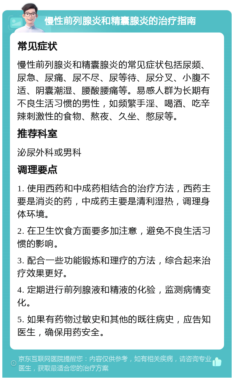 慢性前列腺炎和精囊腺炎的治疗指南 常见症状 慢性前列腺炎和精囊腺炎的常见症状包括尿频、尿急、尿痛、尿不尽、尿等待、尿分叉、小腹不适、阴囊潮湿、腰酸腰痛等。易感人群为长期有不良生活习惯的男性，如频繁手淫、喝酒、吃辛辣刺激性的食物、熬夜、久坐、憋尿等。 推荐科室 泌尿外科或男科 调理要点 1. 使用西药和中成药相结合的治疗方法，西药主要是消炎的药，中成药主要是清利湿热，调理身体环境。 2. 在卫生饮食方面要多加注意，避免不良生活习惯的影响。 3. 配合一些功能锻炼和理疗的方法，综合起来治疗效果更好。 4. 定期进行前列腺液和精液的化验，监测病情变化。 5. 如果有药物过敏史和其他的既往病史，应告知医生，确保用药安全。