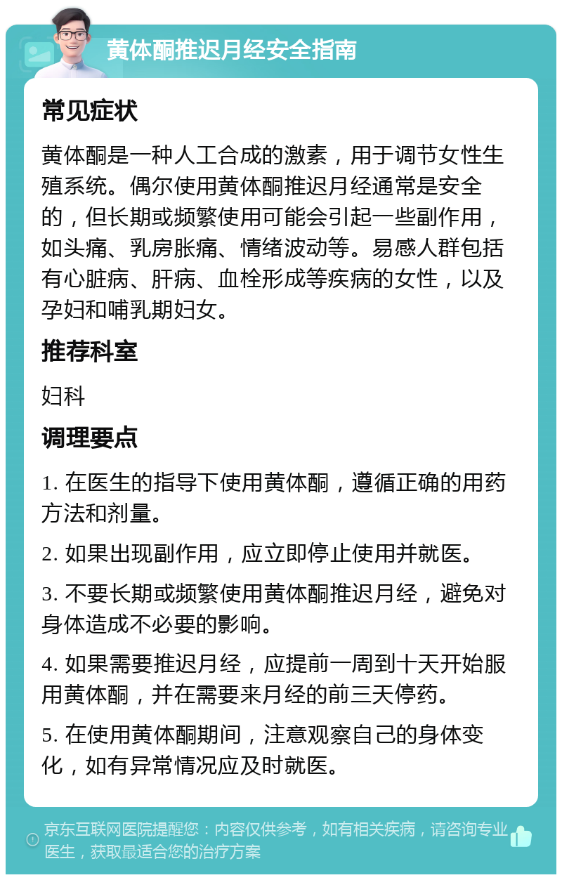 黄体酮推迟月经安全指南 常见症状 黄体酮是一种人工合成的激素，用于调节女性生殖系统。偶尔使用黄体酮推迟月经通常是安全的，但长期或频繁使用可能会引起一些副作用，如头痛、乳房胀痛、情绪波动等。易感人群包括有心脏病、肝病、血栓形成等疾病的女性，以及孕妇和哺乳期妇女。 推荐科室 妇科 调理要点 1. 在医生的指导下使用黄体酮，遵循正确的用药方法和剂量。 2. 如果出现副作用，应立即停止使用并就医。 3. 不要长期或频繁使用黄体酮推迟月经，避免对身体造成不必要的影响。 4. 如果需要推迟月经，应提前一周到十天开始服用黄体酮，并在需要来月经的前三天停药。 5. 在使用黄体酮期间，注意观察自己的身体变化，如有异常情况应及时就医。