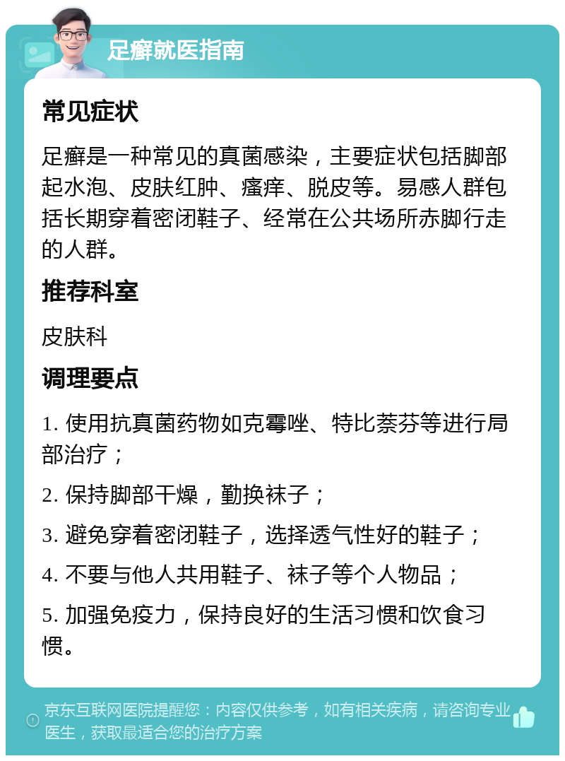 足癣就医指南 常见症状 足癣是一种常见的真菌感染，主要症状包括脚部起水泡、皮肤红肿、瘙痒、脱皮等。易感人群包括长期穿着密闭鞋子、经常在公共场所赤脚行走的人群。 推荐科室 皮肤科 调理要点 1. 使用抗真菌药物如克霉唑、特比萘芬等进行局部治疗； 2. 保持脚部干燥，勤换袜子； 3. 避免穿着密闭鞋子，选择透气性好的鞋子； 4. 不要与他人共用鞋子、袜子等个人物品； 5. 加强免疫力，保持良好的生活习惯和饮食习惯。