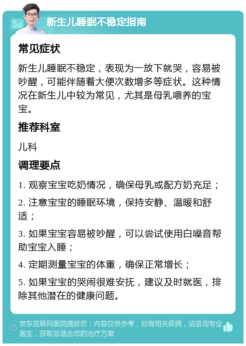 新生儿睡眠不稳定指南 常见症状 新生儿睡眠不稳定，表现为一放下就哭，容易被吵醒，可能伴随着大便次数增多等症状。这种情况在新生儿中较为常见，尤其是母乳喂养的宝宝。 推荐科室 儿科 调理要点 1. 观察宝宝吃奶情况，确保母乳或配方奶充足； 2. 注意宝宝的睡眠环境，保持安静、温暖和舒适； 3. 如果宝宝容易被吵醒，可以尝试使用白噪音帮助宝宝入睡； 4. 定期测量宝宝的体重，确保正常增长； 5. 如果宝宝的哭闹很难安抚，建议及时就医，排除其他潜在的健康问题。