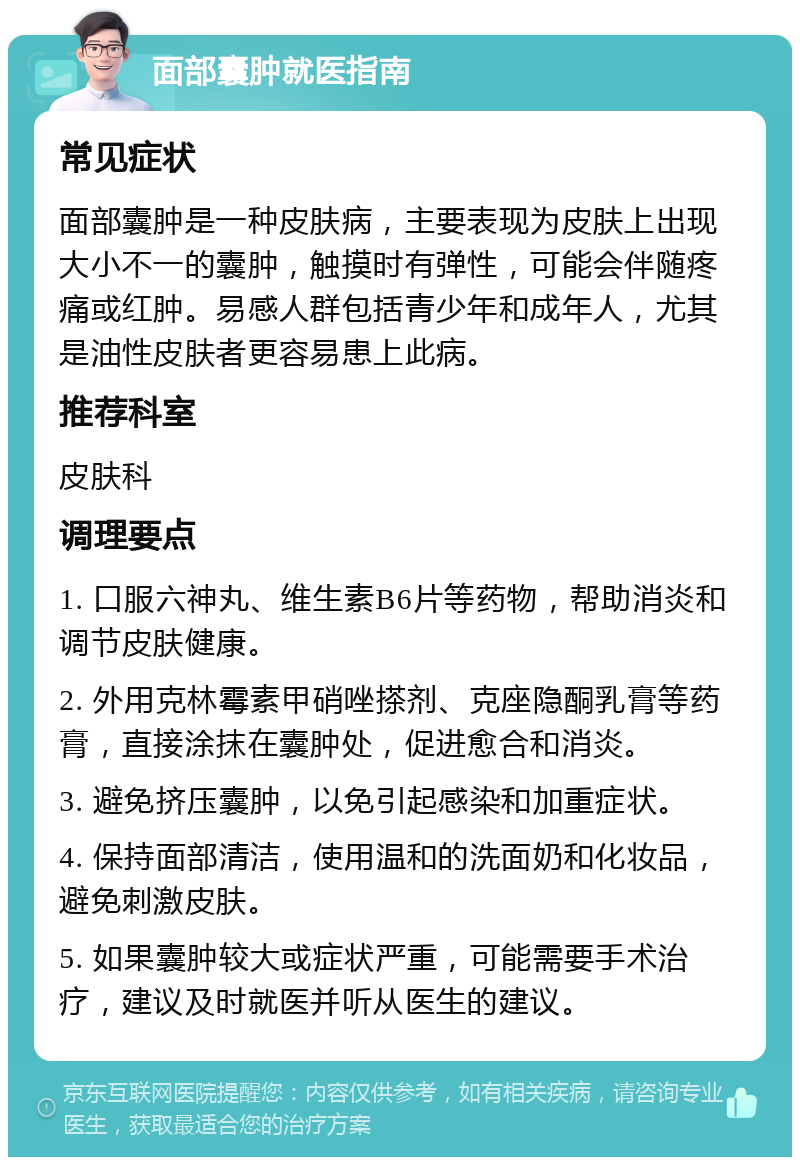 面部囊肿就医指南 常见症状 面部囊肿是一种皮肤病，主要表现为皮肤上出现大小不一的囊肿，触摸时有弹性，可能会伴随疼痛或红肿。易感人群包括青少年和成年人，尤其是油性皮肤者更容易患上此病。 推荐科室 皮肤科 调理要点 1. 口服六神丸、维生素B6片等药物，帮助消炎和调节皮肤健康。 2. 外用克林霉素甲硝唑搽剂、克座隐酮乳膏等药膏，直接涂抹在囊肿处，促进愈合和消炎。 3. 避免挤压囊肿，以免引起感染和加重症状。 4. 保持面部清洁，使用温和的洗面奶和化妆品，避免刺激皮肤。 5. 如果囊肿较大或症状严重，可能需要手术治疗，建议及时就医并听从医生的建议。