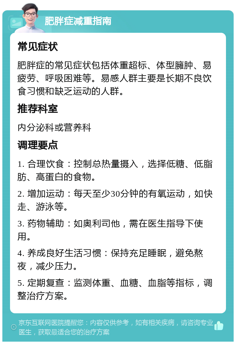 肥胖症减重指南 常见症状 肥胖症的常见症状包括体重超标、体型臃肿、易疲劳、呼吸困难等。易感人群主要是长期不良饮食习惯和缺乏运动的人群。 推荐科室 内分泌科或营养科 调理要点 1. 合理饮食：控制总热量摄入，选择低糖、低脂肪、高蛋白的食物。 2. 增加运动：每天至少30分钟的有氧运动，如快走、游泳等。 3. 药物辅助：如奥利司他，需在医生指导下使用。 4. 养成良好生活习惯：保持充足睡眠，避免熬夜，减少压力。 5. 定期复查：监测体重、血糖、血脂等指标，调整治疗方案。