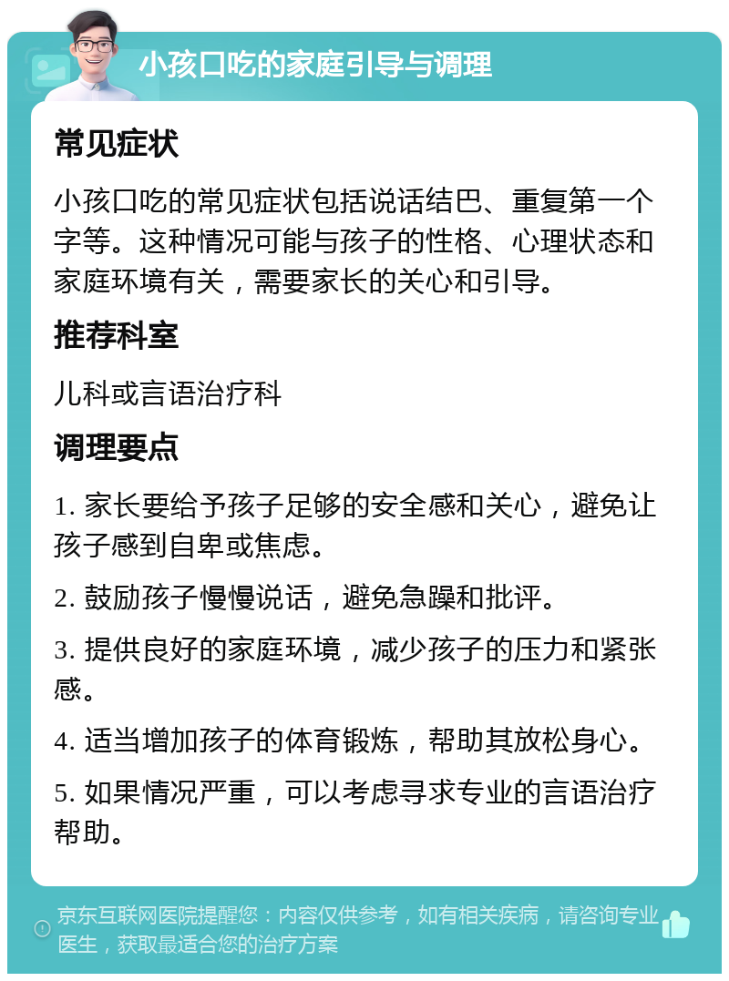 小孩口吃的家庭引导与调理 常见症状 小孩口吃的常见症状包括说话结巴、重复第一个字等。这种情况可能与孩子的性格、心理状态和家庭环境有关，需要家长的关心和引导。 推荐科室 儿科或言语治疗科 调理要点 1. 家长要给予孩子足够的安全感和关心，避免让孩子感到自卑或焦虑。 2. 鼓励孩子慢慢说话，避免急躁和批评。 3. 提供良好的家庭环境，减少孩子的压力和紧张感。 4. 适当增加孩子的体育锻炼，帮助其放松身心。 5. 如果情况严重，可以考虑寻求专业的言语治疗帮助。