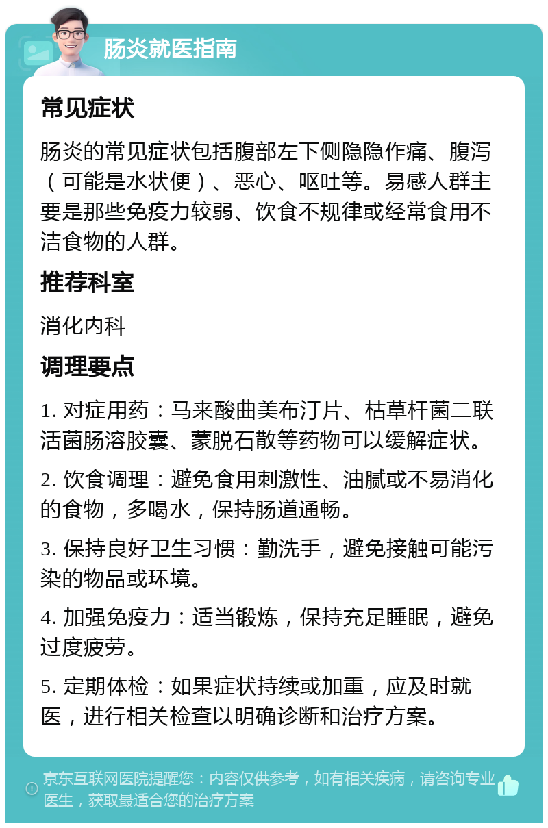 肠炎就医指南 常见症状 肠炎的常见症状包括腹部左下侧隐隐作痛、腹泻（可能是水状便）、恶心、呕吐等。易感人群主要是那些免疫力较弱、饮食不规律或经常食用不洁食物的人群。 推荐科室 消化内科 调理要点 1. 对症用药：马来酸曲美布汀片、枯草杆菌二联活菌肠溶胶囊、蒙脱石散等药物可以缓解症状。 2. 饮食调理：避免食用刺激性、油腻或不易消化的食物，多喝水，保持肠道通畅。 3. 保持良好卫生习惯：勤洗手，避免接触可能污染的物品或环境。 4. 加强免疫力：适当锻炼，保持充足睡眠，避免过度疲劳。 5. 定期体检：如果症状持续或加重，应及时就医，进行相关检查以明确诊断和治疗方案。