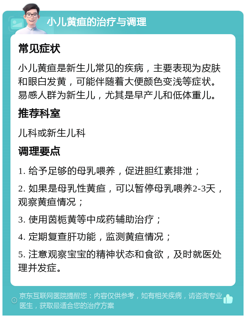 小儿黄疸的治疗与调理 常见症状 小儿黄疸是新生儿常见的疾病，主要表现为皮肤和眼白发黄，可能伴随着大便颜色变浅等症状。易感人群为新生儿，尤其是早产儿和低体重儿。 推荐科室 儿科或新生儿科 调理要点 1. 给予足够的母乳喂养，促进胆红素排泄； 2. 如果是母乳性黄疸，可以暂停母乳喂养2-3天，观察黄疸情况； 3. 使用茵栀黄等中成药辅助治疗； 4. 定期复查肝功能，监测黄疸情况； 5. 注意观察宝宝的精神状态和食欲，及时就医处理并发症。