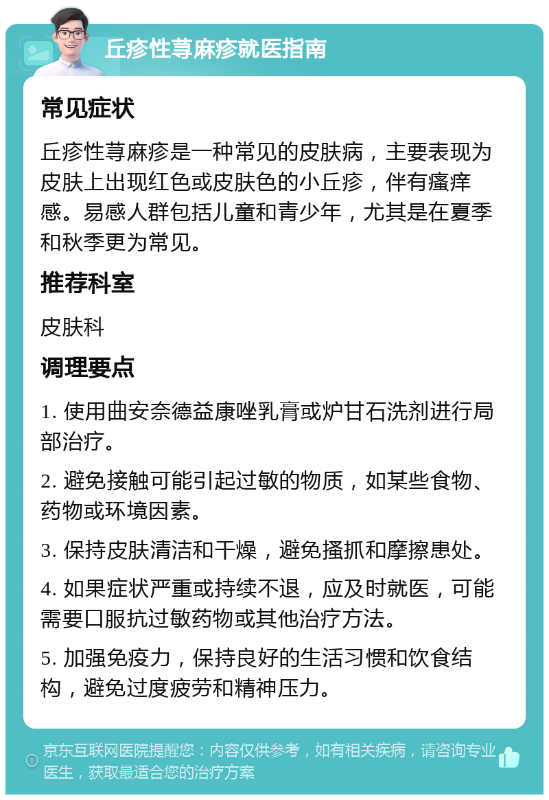 丘疹性荨麻疹就医指南 常见症状 丘疹性荨麻疹是一种常见的皮肤病，主要表现为皮肤上出现红色或皮肤色的小丘疹，伴有瘙痒感。易感人群包括儿童和青少年，尤其是在夏季和秋季更为常见。 推荐科室 皮肤科 调理要点 1. 使用曲安奈德益康唑乳膏或炉甘石洗剂进行局部治疗。 2. 避免接触可能引起过敏的物质，如某些食物、药物或环境因素。 3. 保持皮肤清洁和干燥，避免搔抓和摩擦患处。 4. 如果症状严重或持续不退，应及时就医，可能需要口服抗过敏药物或其他治疗方法。 5. 加强免疫力，保持良好的生活习惯和饮食结构，避免过度疲劳和精神压力。