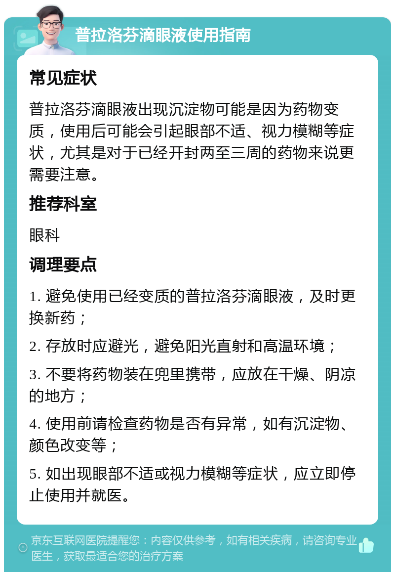 普拉洛芬滴眼液使用指南 常见症状 普拉洛芬滴眼液出现沉淀物可能是因为药物变质，使用后可能会引起眼部不适、视力模糊等症状，尤其是对于已经开封两至三周的药物来说更需要注意。 推荐科室 眼科 调理要点 1. 避免使用已经变质的普拉洛芬滴眼液，及时更换新药； 2. 存放时应避光，避免阳光直射和高温环境； 3. 不要将药物装在兜里携带，应放在干燥、阴凉的地方； 4. 使用前请检查药物是否有异常，如有沉淀物、颜色改变等； 5. 如出现眼部不适或视力模糊等症状，应立即停止使用并就医。