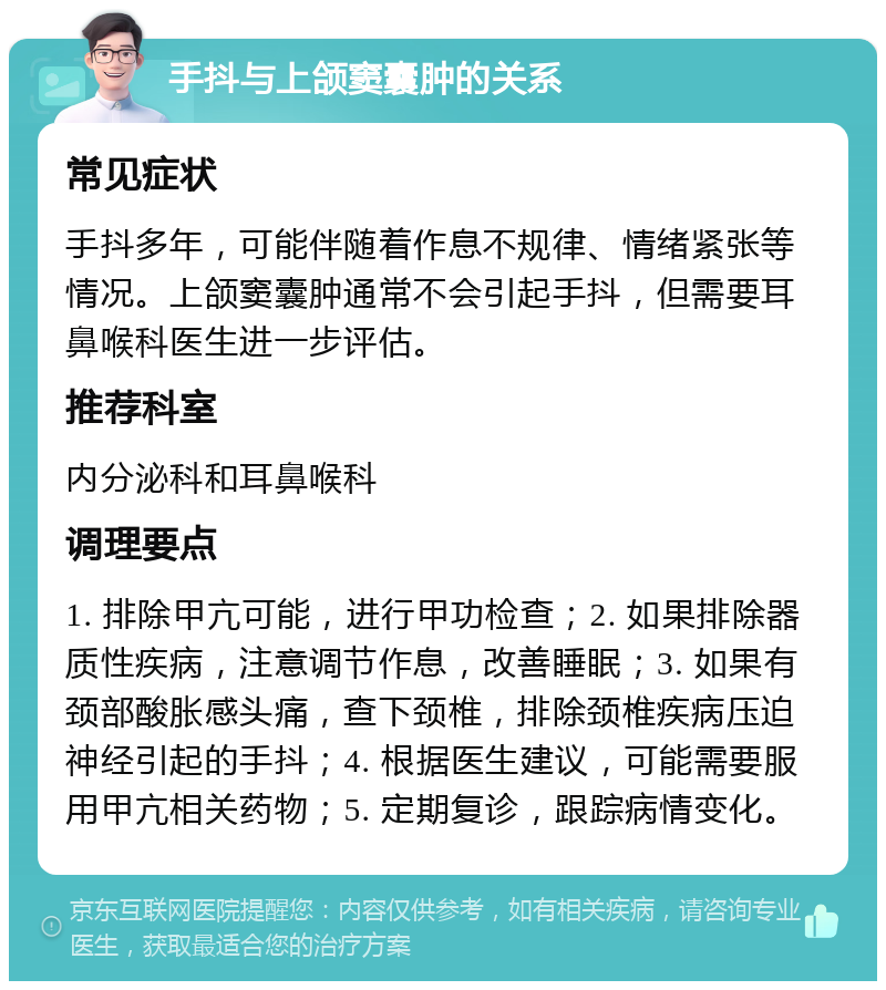 手抖与上颌窦囊肿的关系 常见症状 手抖多年，可能伴随着作息不规律、情绪紧张等情况。上颌窦囊肿通常不会引起手抖，但需要耳鼻喉科医生进一步评估。 推荐科室 内分泌科和耳鼻喉科 调理要点 1. 排除甲亢可能，进行甲功检查；2. 如果排除器质性疾病，注意调节作息，改善睡眠；3. 如果有颈部酸胀感头痛，查下颈椎，排除颈椎疾病压迫神经引起的手抖；4. 根据医生建议，可能需要服用甲亢相关药物；5. 定期复诊，跟踪病情变化。