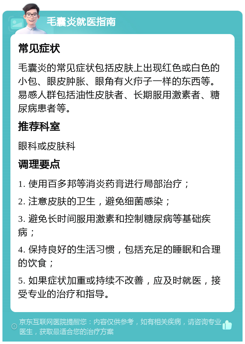 毛囊炎就医指南 常见症状 毛囊炎的常见症状包括皮肤上出现红色或白色的小包、眼皮肿胀、眼角有火疖子一样的东西等。易感人群包括油性皮肤者、长期服用激素者、糖尿病患者等。 推荐科室 眼科或皮肤科 调理要点 1. 使用百多邦等消炎药膏进行局部治疗； 2. 注意皮肤的卫生，避免细菌感染； 3. 避免长时间服用激素和控制糖尿病等基础疾病； 4. 保持良好的生活习惯，包括充足的睡眠和合理的饮食； 5. 如果症状加重或持续不改善，应及时就医，接受专业的治疗和指导。