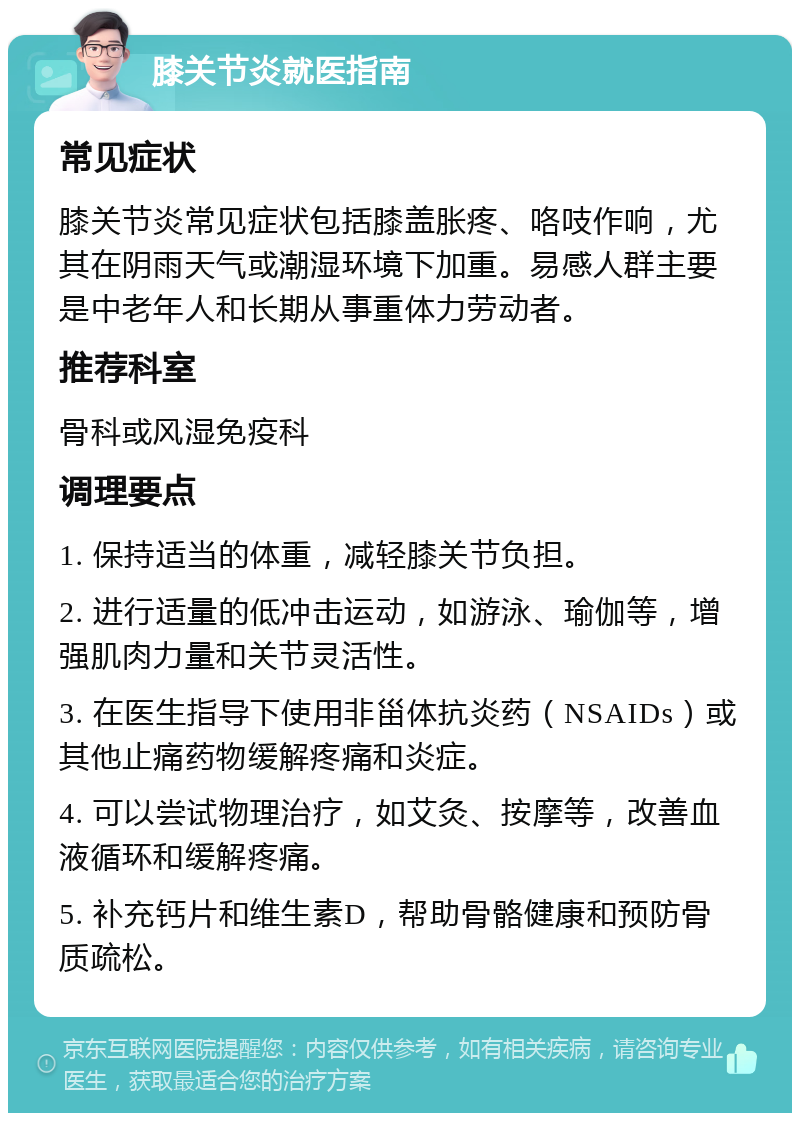 膝关节炎就医指南 常见症状 膝关节炎常见症状包括膝盖胀疼、咯吱作响，尤其在阴雨天气或潮湿环境下加重。易感人群主要是中老年人和长期从事重体力劳动者。 推荐科室 骨科或风湿免疫科 调理要点 1. 保持适当的体重，减轻膝关节负担。 2. 进行适量的低冲击运动，如游泳、瑜伽等，增强肌肉力量和关节灵活性。 3. 在医生指导下使用非甾体抗炎药（NSAIDs）或其他止痛药物缓解疼痛和炎症。 4. 可以尝试物理治疗，如艾灸、按摩等，改善血液循环和缓解疼痛。 5. 补充钙片和维生素D，帮助骨骼健康和预防骨质疏松。