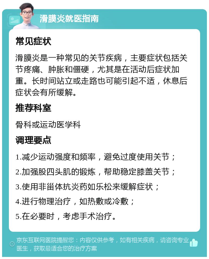 滑膜炎就医指南 常见症状 滑膜炎是一种常见的关节疾病，主要症状包括关节疼痛、肿胀和僵硬，尤其是在活动后症状加重。长时间站立或走路也可能引起不适，休息后症状会有所缓解。 推荐科室 骨科或运动医学科 调理要点 1.减少运动强度和频率，避免过度使用关节； 2.加强股四头肌的锻炼，帮助稳定膝盖关节； 3.使用非甾体抗炎药如乐松来缓解症状； 4.进行物理治疗，如热敷或冷敷； 5.在必要时，考虑手术治疗。