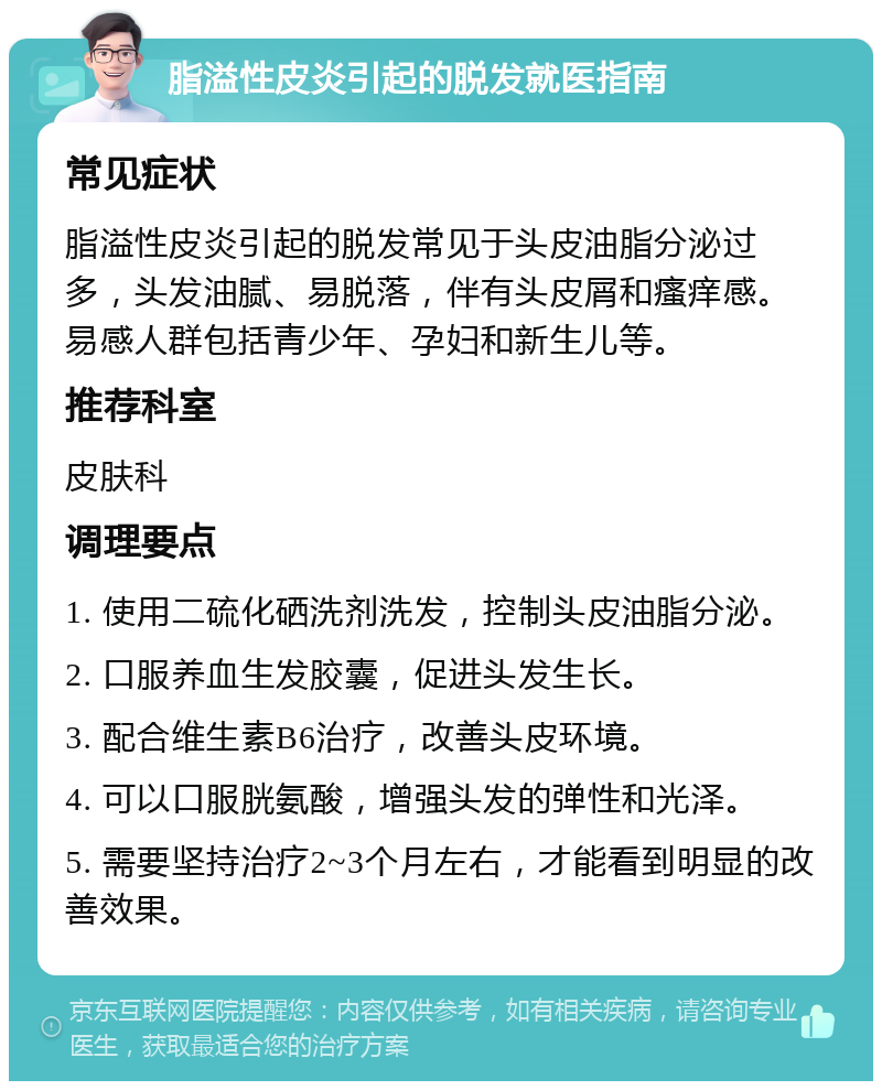 脂溢性皮炎引起的脱发就医指南 常见症状 脂溢性皮炎引起的脱发常见于头皮油脂分泌过多，头发油腻、易脱落，伴有头皮屑和瘙痒感。易感人群包括青少年、孕妇和新生儿等。 推荐科室 皮肤科 调理要点 1. 使用二硫化硒洗剂洗发，控制头皮油脂分泌。 2. 口服养血生发胶囊，促进头发生长。 3. 配合维生素B6治疗，改善头皮环境。 4. 可以口服胱氨酸，增强头发的弹性和光泽。 5. 需要坚持治疗2~3个月左右，才能看到明显的改善效果。