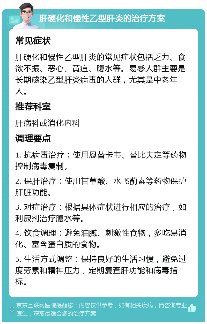 肝硬化和慢性乙型肝炎的治疗方案 常见症状 肝硬化和慢性乙型肝炎的常见症状包括乏力、食欲不振、恶心、黄疸、腹水等。易感人群主要是长期感染乙型肝炎病毒的人群，尤其是中老年人。 推荐科室 肝病科或消化内科 调理要点 1. 抗病毒治疗：使用恩替卡韦、替比夫定等药物控制病毒复制。 2. 保肝治疗：使用甘草酸、水飞蓟素等药物保护肝脏功能。 3. 对症治疗：根据具体症状进行相应的治疗，如利尿剂治疗腹水等。 4. 饮食调理：避免油腻、刺激性食物，多吃易消化、富含蛋白质的食物。 5. 生活方式调整：保持良好的生活习惯，避免过度劳累和精神压力，定期复查肝功能和病毒指标。