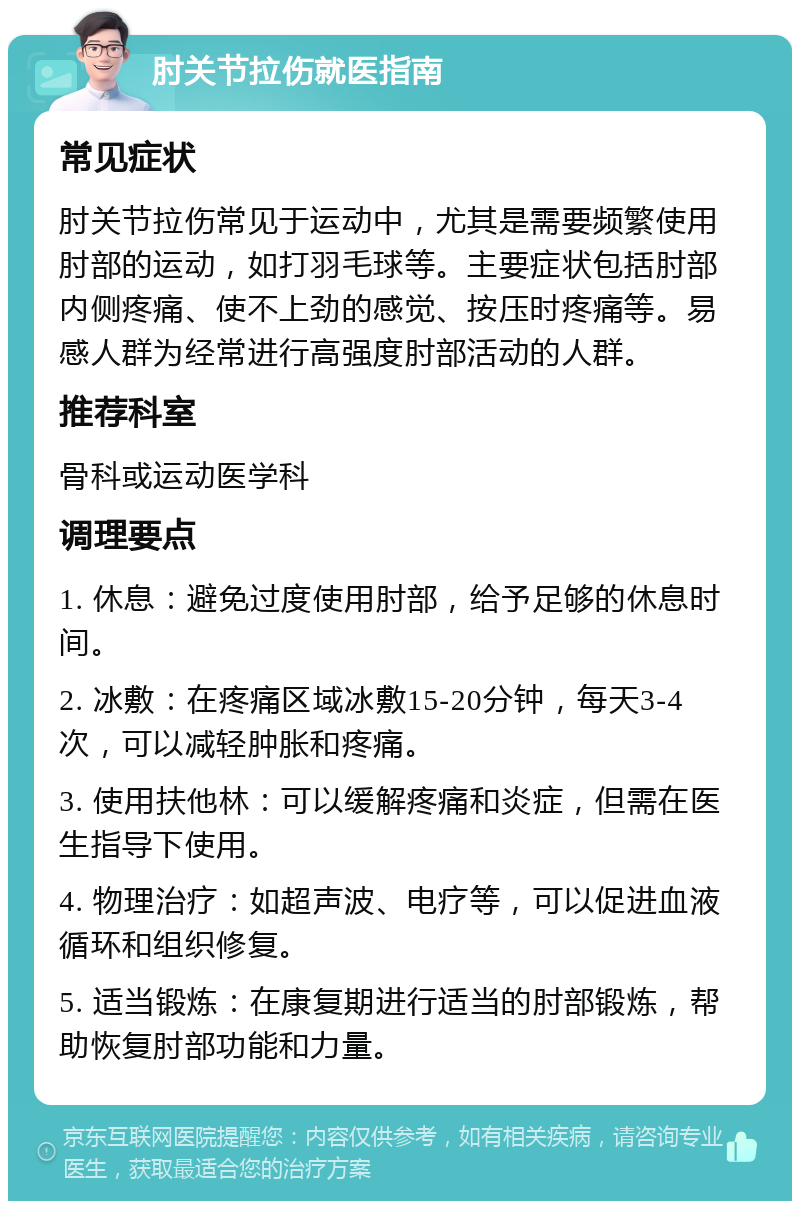 肘关节拉伤就医指南 常见症状 肘关节拉伤常见于运动中，尤其是需要频繁使用肘部的运动，如打羽毛球等。主要症状包括肘部内侧疼痛、使不上劲的感觉、按压时疼痛等。易感人群为经常进行高强度肘部活动的人群。 推荐科室 骨科或运动医学科 调理要点 1. 休息：避免过度使用肘部，给予足够的休息时间。 2. 冰敷：在疼痛区域冰敷15-20分钟，每天3-4次，可以减轻肿胀和疼痛。 3. 使用扶他林：可以缓解疼痛和炎症，但需在医生指导下使用。 4. 物理治疗：如超声波、电疗等，可以促进血液循环和组织修复。 5. 适当锻炼：在康复期进行适当的肘部锻炼，帮助恢复肘部功能和力量。