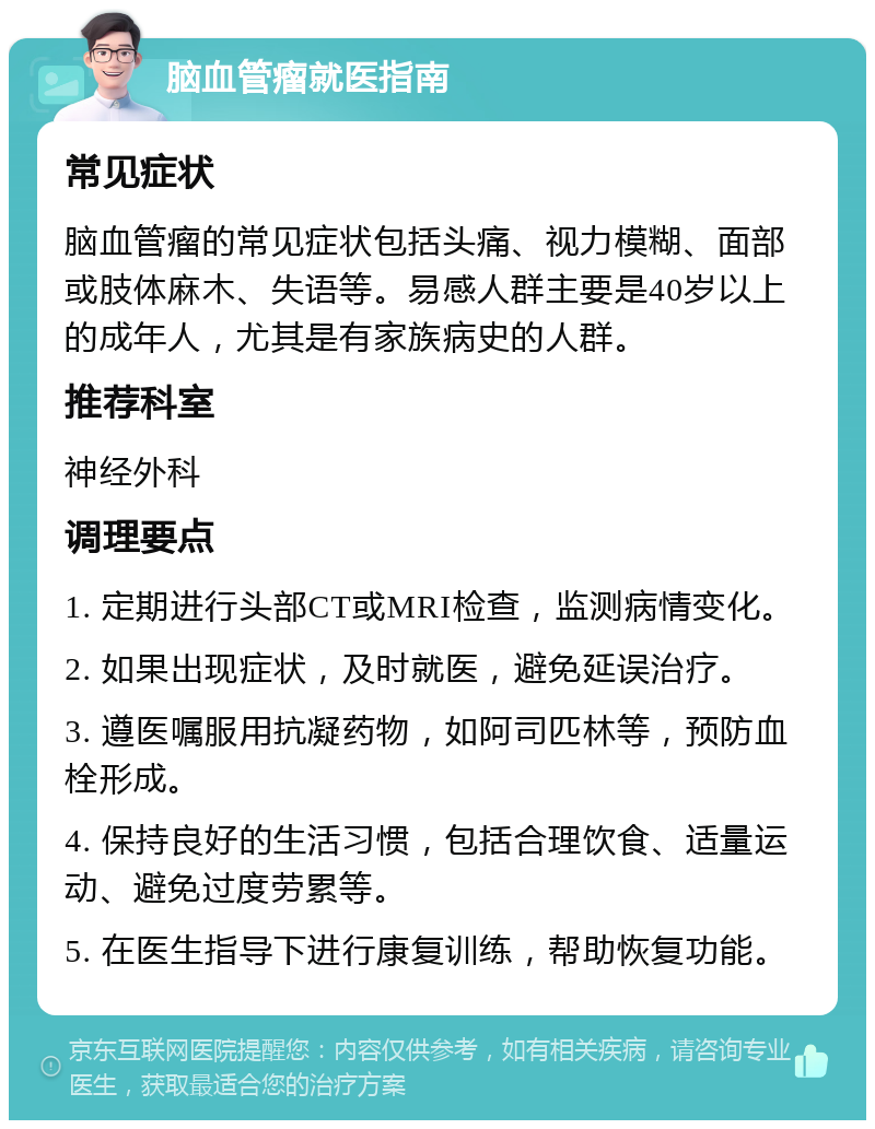 脑血管瘤就医指南 常见症状 脑血管瘤的常见症状包括头痛、视力模糊、面部或肢体麻木、失语等。易感人群主要是40岁以上的成年人，尤其是有家族病史的人群。 推荐科室 神经外科 调理要点 1. 定期进行头部CT或MRI检查，监测病情变化。 2. 如果出现症状，及时就医，避免延误治疗。 3. 遵医嘱服用抗凝药物，如阿司匹林等，预防血栓形成。 4. 保持良好的生活习惯，包括合理饮食、适量运动、避免过度劳累等。 5. 在医生指导下进行康复训练，帮助恢复功能。