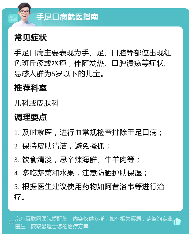 手足口病就医指南 常见症状 手足口病主要表现为手、足、口腔等部位出现红色斑丘疹或水疱，伴随发热、口腔溃疡等症状。易感人群为5岁以下的儿童。 推荐科室 儿科或皮肤科 调理要点 1. 及时就医，进行血常规检查排除手足口病； 2. 保持皮肤清洁，避免搔抓； 3. 饮食清淡，忌辛辣海鲜、牛羊肉等； 4. 多吃蔬菜和水果，注意防晒护肤保湿； 5. 根据医生建议使用药物如阿昔洛韦等进行治疗。