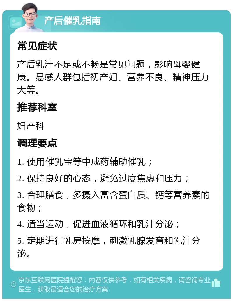 产后催乳指南 常见症状 产后乳汁不足或不畅是常见问题，影响母婴健康。易感人群包括初产妇、营养不良、精神压力大等。 推荐科室 妇产科 调理要点 1. 使用催乳宝等中成药辅助催乳； 2. 保持良好的心态，避免过度焦虑和压力； 3. 合理膳食，多摄入富含蛋白质、钙等营养素的食物； 4. 适当运动，促进血液循环和乳汁分泌； 5. 定期进行乳房按摩，刺激乳腺发育和乳汁分泌。