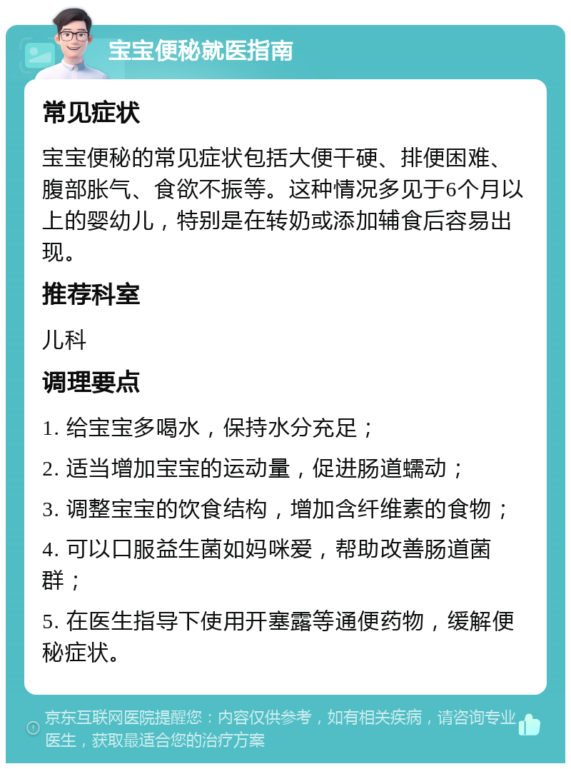 宝宝便秘就医指南 常见症状 宝宝便秘的常见症状包括大便干硬、排便困难、腹部胀气、食欲不振等。这种情况多见于6个月以上的婴幼儿，特别是在转奶或添加辅食后容易出现。 推荐科室 儿科 调理要点 1. 给宝宝多喝水，保持水分充足； 2. 适当增加宝宝的运动量，促进肠道蠕动； 3. 调整宝宝的饮食结构，增加含纤维素的食物； 4. 可以口服益生菌如妈咪爱，帮助改善肠道菌群； 5. 在医生指导下使用开塞露等通便药物，缓解便秘症状。