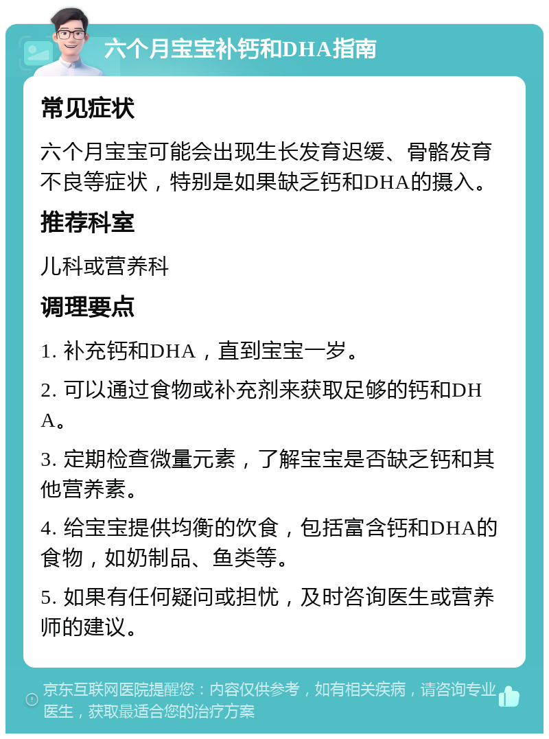 六个月宝宝补钙和DHA指南 常见症状 六个月宝宝可能会出现生长发育迟缓、骨骼发育不良等症状，特别是如果缺乏钙和DHA的摄入。 推荐科室 儿科或营养科 调理要点 1. 补充钙和DHA，直到宝宝一岁。 2. 可以通过食物或补充剂来获取足够的钙和DHA。 3. 定期检查微量元素，了解宝宝是否缺乏钙和其他营养素。 4. 给宝宝提供均衡的饮食，包括富含钙和DHA的食物，如奶制品、鱼类等。 5. 如果有任何疑问或担忧，及时咨询医生或营养师的建议。