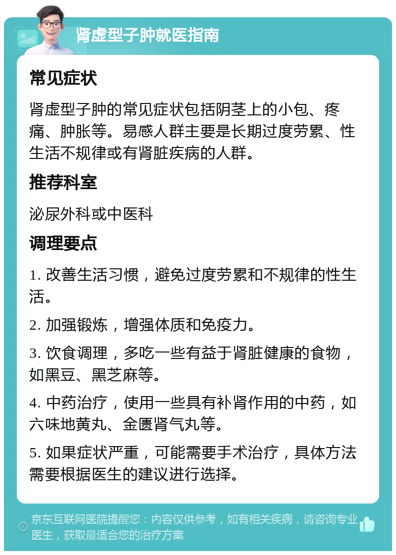 肾虚型子肿就医指南 常见症状 肾虚型子肿的常见症状包括阴茎上的小包、疼痛、肿胀等。易感人群主要是长期过度劳累、性生活不规律或有肾脏疾病的人群。 推荐科室 泌尿外科或中医科 调理要点 1. 改善生活习惯，避免过度劳累和不规律的性生活。 2. 加强锻炼，增强体质和免疫力。 3. 饮食调理，多吃一些有益于肾脏健康的食物，如黑豆、黑芝麻等。 4. 中药治疗，使用一些具有补肾作用的中药，如六味地黄丸、金匮肾气丸等。 5. 如果症状严重，可能需要手术治疗，具体方法需要根据医生的建议进行选择。