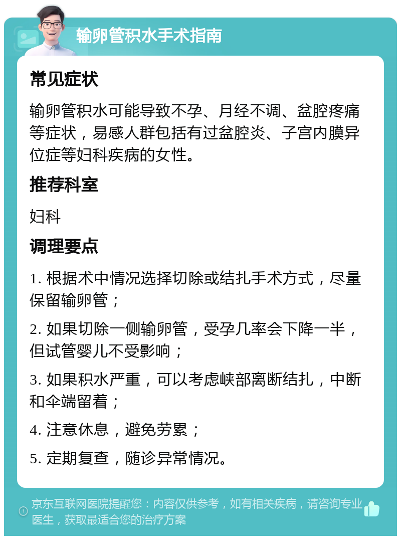 输卵管积水手术指南 常见症状 输卵管积水可能导致不孕、月经不调、盆腔疼痛等症状，易感人群包括有过盆腔炎、子宫内膜异位症等妇科疾病的女性。 推荐科室 妇科 调理要点 1. 根据术中情况选择切除或结扎手术方式，尽量保留输卵管； 2. 如果切除一侧输卵管，受孕几率会下降一半，但试管婴儿不受影响； 3. 如果积水严重，可以考虑峡部离断结扎，中断和伞端留着； 4. 注意休息，避免劳累； 5. 定期复查，随诊异常情况。