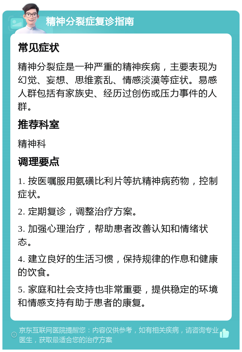 精神分裂症复诊指南 常见症状 精神分裂症是一种严重的精神疾病，主要表现为幻觉、妄想、思维紊乱、情感淡漠等症状。易感人群包括有家族史、经历过创伤或压力事件的人群。 推荐科室 精神科 调理要点 1. 按医嘱服用氨磺比利片等抗精神病药物，控制症状。 2. 定期复诊，调整治疗方案。 3. 加强心理治疗，帮助患者改善认知和情绪状态。 4. 建立良好的生活习惯，保持规律的作息和健康的饮食。 5. 家庭和社会支持也非常重要，提供稳定的环境和情感支持有助于患者的康复。