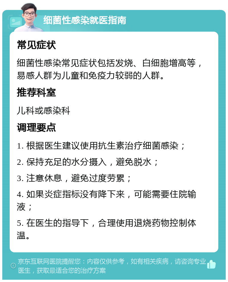 细菌性感染就医指南 常见症状 细菌性感染常见症状包括发烧、白细胞增高等，易感人群为儿童和免疫力较弱的人群。 推荐科室 儿科或感染科 调理要点 1. 根据医生建议使用抗生素治疗细菌感染； 2. 保持充足的水分摄入，避免脱水； 3. 注意休息，避免过度劳累； 4. 如果炎症指标没有降下来，可能需要住院输液； 5. 在医生的指导下，合理使用退烧药物控制体温。