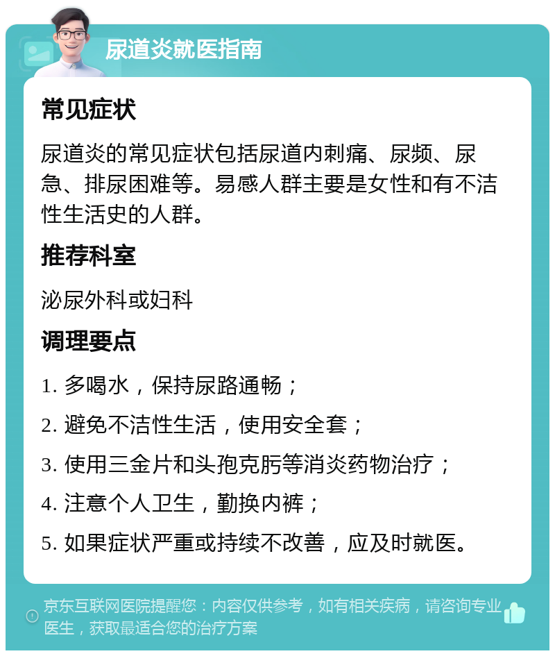 尿道炎就医指南 常见症状 尿道炎的常见症状包括尿道内刺痛、尿频、尿急、排尿困难等。易感人群主要是女性和有不洁性生活史的人群。 推荐科室 泌尿外科或妇科 调理要点 1. 多喝水，保持尿路通畅； 2. 避免不洁性生活，使用安全套； 3. 使用三金片和头孢克肟等消炎药物治疗； 4. 注意个人卫生，勤换内裤； 5. 如果症状严重或持续不改善，应及时就医。