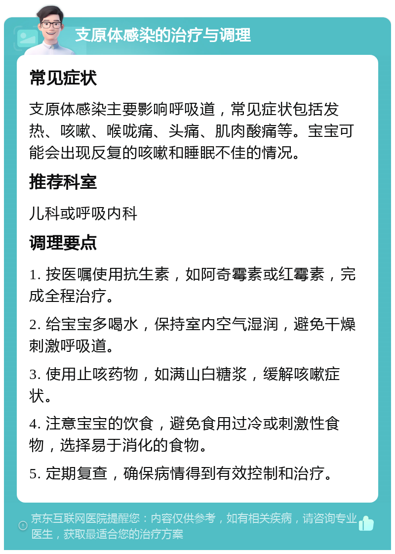 支原体感染的治疗与调理 常见症状 支原体感染主要影响呼吸道，常见症状包括发热、咳嗽、喉咙痛、头痛、肌肉酸痛等。宝宝可能会出现反复的咳嗽和睡眠不佳的情况。 推荐科室 儿科或呼吸内科 调理要点 1. 按医嘱使用抗生素，如阿奇霉素或红霉素，完成全程治疗。 2. 给宝宝多喝水，保持室内空气湿润，避免干燥刺激呼吸道。 3. 使用止咳药物，如满山白糖浆，缓解咳嗽症状。 4. 注意宝宝的饮食，避免食用过冷或刺激性食物，选择易于消化的食物。 5. 定期复查，确保病情得到有效控制和治疗。