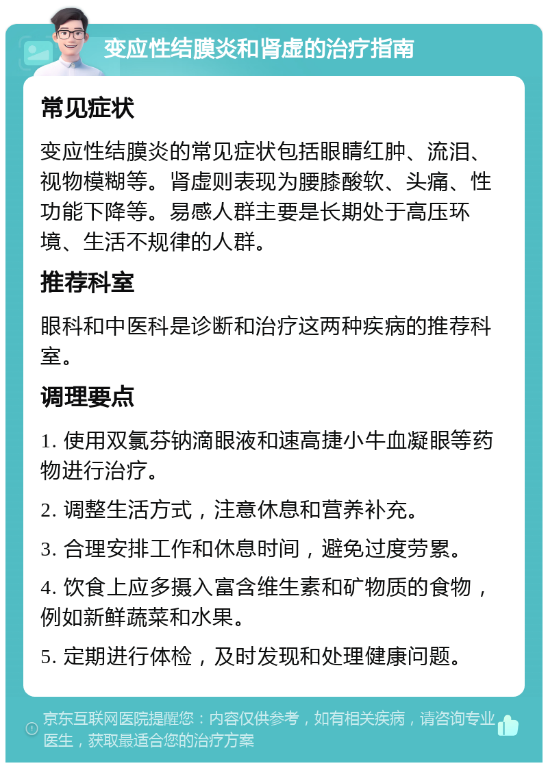 变应性结膜炎和肾虚的治疗指南 常见症状 变应性结膜炎的常见症状包括眼睛红肿、流泪、视物模糊等。肾虚则表现为腰膝酸软、头痛、性功能下降等。易感人群主要是长期处于高压环境、生活不规律的人群。 推荐科室 眼科和中医科是诊断和治疗这两种疾病的推荐科室。 调理要点 1. 使用双氯芬钠滴眼液和速高捷小牛血凝眼等药物进行治疗。 2. 调整生活方式，注意休息和营养补充。 3. 合理安排工作和休息时间，避免过度劳累。 4. 饮食上应多摄入富含维生素和矿物质的食物，例如新鲜蔬菜和水果。 5. 定期进行体检，及时发现和处理健康问题。