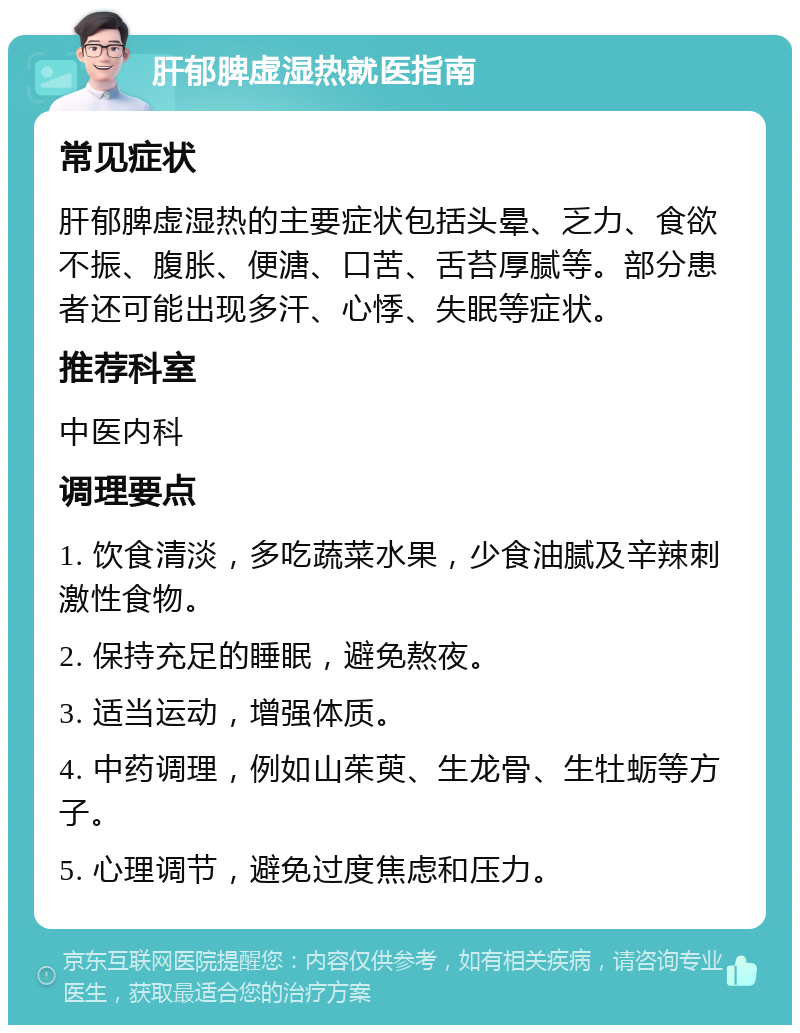 肝郁脾虚湿热就医指南 常见症状 肝郁脾虚湿热的主要症状包括头晕、乏力、食欲不振、腹胀、便溏、口苦、舌苔厚腻等。部分患者还可能出现多汗、心悸、失眠等症状。 推荐科室 中医内科 调理要点 1. 饮食清淡，多吃蔬菜水果，少食油腻及辛辣刺激性食物。 2. 保持充足的睡眠，避免熬夜。 3. 适当运动，增强体质。 4. 中药调理，例如山茱萸、生龙骨、生牡蛎等方子。 5. 心理调节，避免过度焦虑和压力。