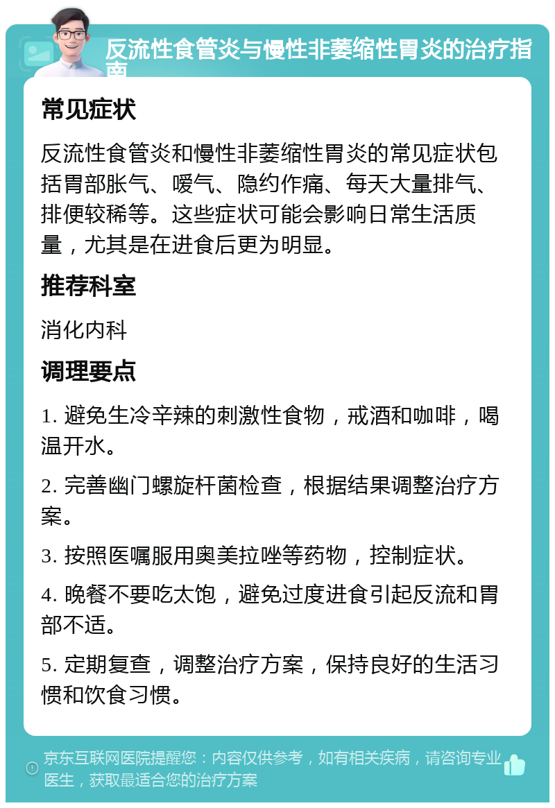 反流性食管炎与慢性非萎缩性胃炎的治疗指南 常见症状 反流性食管炎和慢性非萎缩性胃炎的常见症状包括胃部胀气、嗳气、隐约作痛、每天大量排气、排便较稀等。这些症状可能会影响日常生活质量，尤其是在进食后更为明显。 推荐科室 消化内科 调理要点 1. 避免生冷辛辣的刺激性食物，戒酒和咖啡，喝温开水。 2. 完善幽门螺旋杆菌检查，根据结果调整治疗方案。 3. 按照医嘱服用奥美拉唑等药物，控制症状。 4. 晚餐不要吃太饱，避免过度进食引起反流和胃部不适。 5. 定期复查，调整治疗方案，保持良好的生活习惯和饮食习惯。