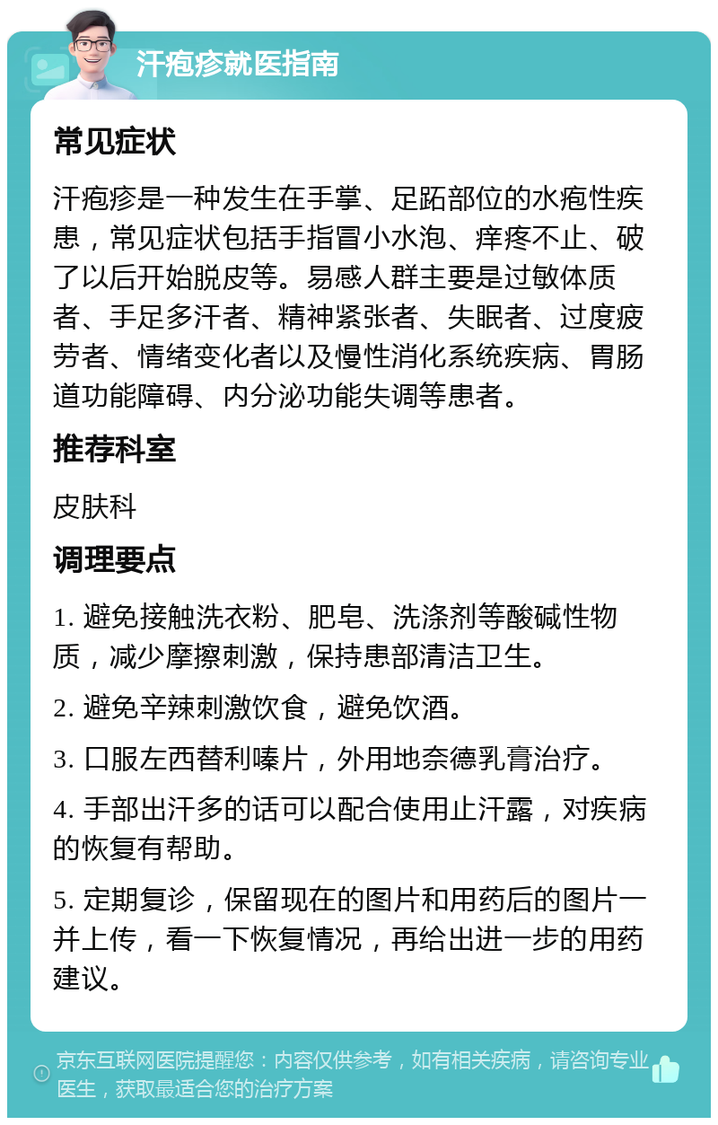 汗疱疹就医指南 常见症状 汗疱疹是一种发生在手掌、足跖部位的水疱性疾患，常见症状包括手指冒小水泡、痒疼不止、破了以后开始脱皮等。易感人群主要是过敏体质者、手足多汗者、精神紧张者、失眠者、过度疲劳者、情绪变化者以及慢性消化系统疾病、胃肠道功能障碍、内分泌功能失调等患者。 推荐科室 皮肤科 调理要点 1. 避免接触洗衣粉、肥皂、洗涤剂等酸碱性物质，减少摩擦刺激，保持患部清洁卫生。 2. 避免辛辣刺激饮食，避免饮酒。 3. 口服左西替利嗪片，外用地奈德乳膏治疗。 4. 手部出汗多的话可以配合使用止汗露，对疾病的恢复有帮助。 5. 定期复诊，保留现在的图片和用药后的图片一并上传，看一下恢复情况，再给出进一步的用药建议。