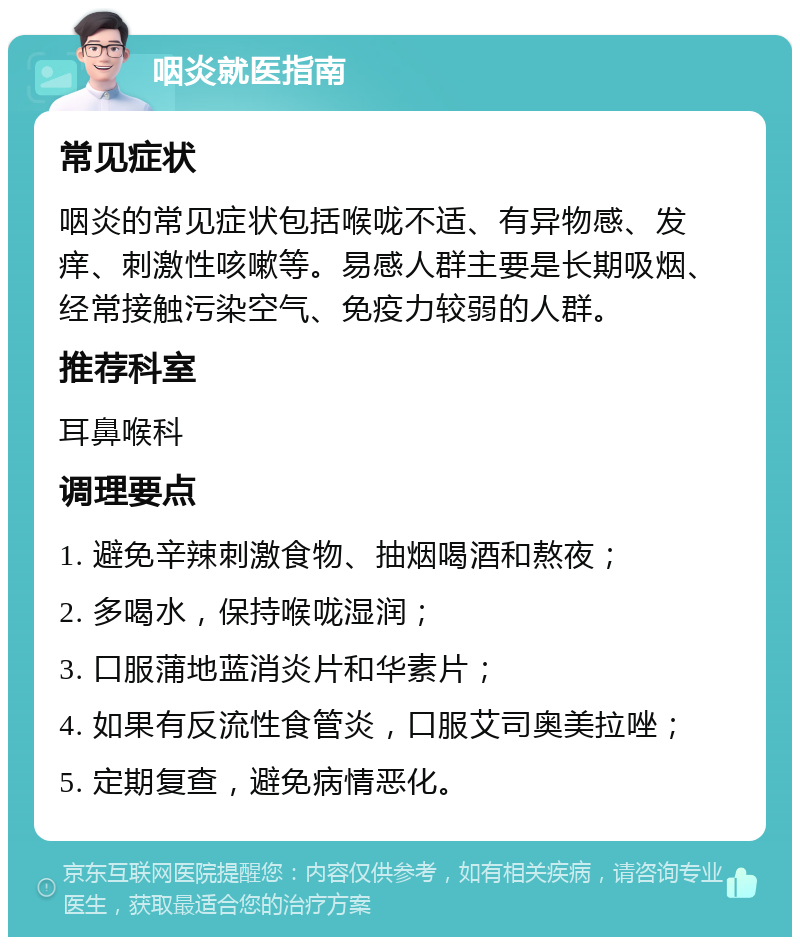 咽炎就医指南 常见症状 咽炎的常见症状包括喉咙不适、有异物感、发痒、刺激性咳嗽等。易感人群主要是长期吸烟、经常接触污染空气、免疫力较弱的人群。 推荐科室 耳鼻喉科 调理要点 1. 避免辛辣刺激食物、抽烟喝酒和熬夜； 2. 多喝水，保持喉咙湿润； 3. 口服蒲地蓝消炎片和华素片； 4. 如果有反流性食管炎，口服艾司奥美拉唑； 5. 定期复查，避免病情恶化。