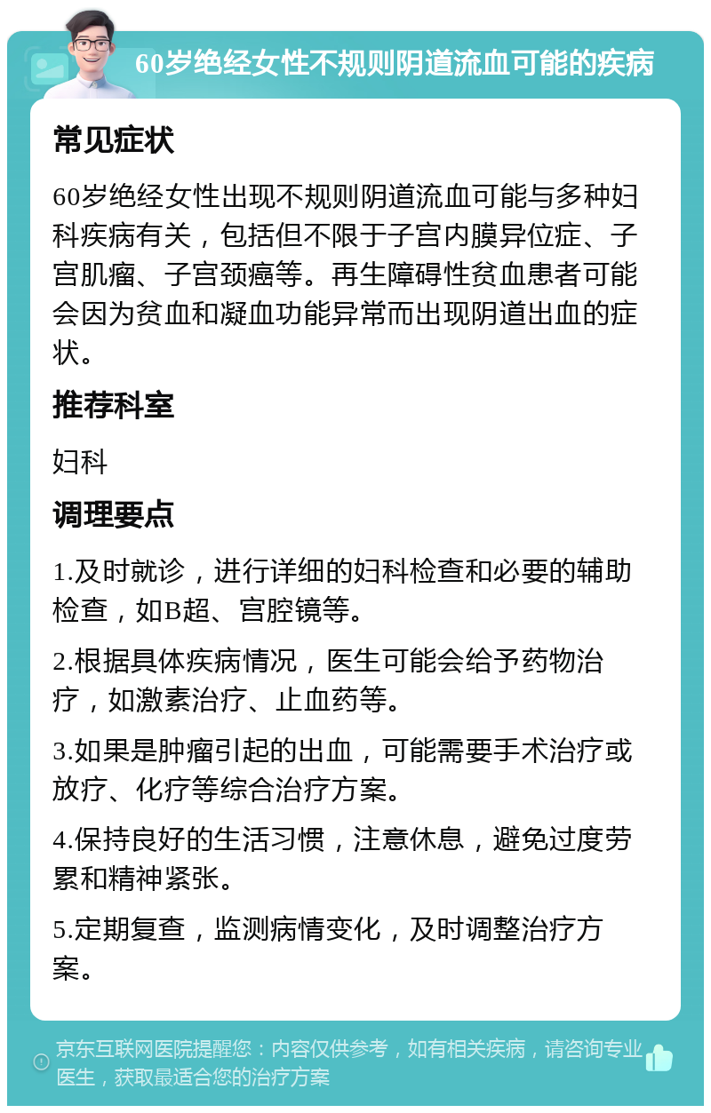 60岁绝经女性不规则阴道流血可能的疾病 常见症状 60岁绝经女性出现不规则阴道流血可能与多种妇科疾病有关，包括但不限于子宫内膜异位症、子宫肌瘤、子宫颈癌等。再生障碍性贫血患者可能会因为贫血和凝血功能异常而出现阴道出血的症状。 推荐科室 妇科 调理要点 1.及时就诊，进行详细的妇科检查和必要的辅助检查，如B超、宫腔镜等。 2.根据具体疾病情况，医生可能会给予药物治疗，如激素治疗、止血药等。 3.如果是肿瘤引起的出血，可能需要手术治疗或放疗、化疗等综合治疗方案。 4.保持良好的生活习惯，注意休息，避免过度劳累和精神紧张。 5.定期复查，监测病情变化，及时调整治疗方案。