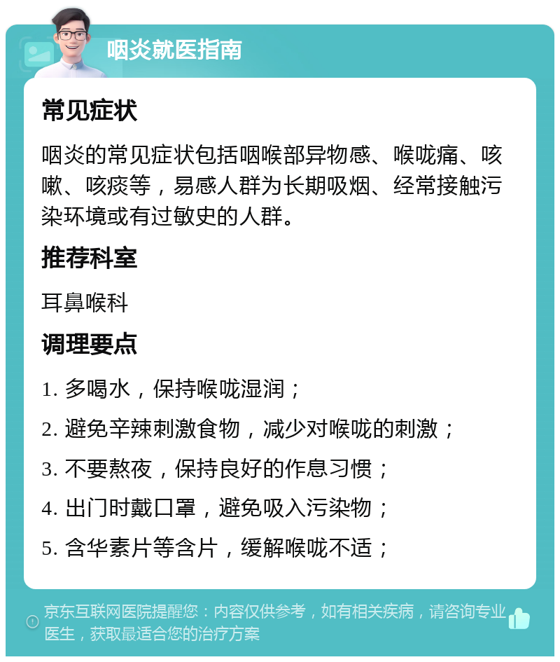 咽炎就医指南 常见症状 咽炎的常见症状包括咽喉部异物感、喉咙痛、咳嗽、咳痰等，易感人群为长期吸烟、经常接触污染环境或有过敏史的人群。 推荐科室 耳鼻喉科 调理要点 1. 多喝水，保持喉咙湿润； 2. 避免辛辣刺激食物，减少对喉咙的刺激； 3. 不要熬夜，保持良好的作息习惯； 4. 出门时戴口罩，避免吸入污染物； 5. 含华素片等含片，缓解喉咙不适；