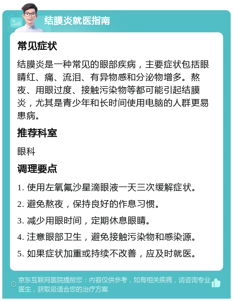 结膜炎就医指南 常见症状 结膜炎是一种常见的眼部疾病，主要症状包括眼睛红、痛、流泪、有异物感和分泌物增多。熬夜、用眼过度、接触污染物等都可能引起结膜炎，尤其是青少年和长时间使用电脑的人群更易患病。 推荐科室 眼科 调理要点 1. 使用左氧氟沙星滴眼液一天三次缓解症状。 2. 避免熬夜，保持良好的作息习惯。 3. 减少用眼时间，定期休息眼睛。 4. 注意眼部卫生，避免接触污染物和感染源。 5. 如果症状加重或持续不改善，应及时就医。