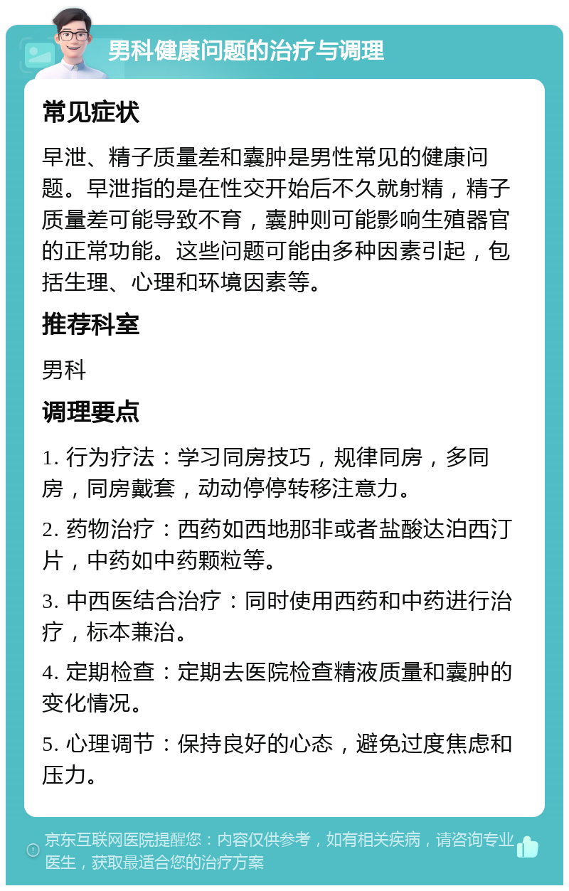 男科健康问题的治疗与调理 常见症状 早泄、精子质量差和囊肿是男性常见的健康问题。早泄指的是在性交开始后不久就射精，精子质量差可能导致不育，囊肿则可能影响生殖器官的正常功能。这些问题可能由多种因素引起，包括生理、心理和环境因素等。 推荐科室 男科 调理要点 1. 行为疗法：学习同房技巧，规律同房，多同房，同房戴套，动动停停转移注意力。 2. 药物治疗：西药如西地那非或者盐酸达泊西汀片，中药如中药颗粒等。 3. 中西医结合治疗：同时使用西药和中药进行治疗，标本兼治。 4. 定期检查：定期去医院检查精液质量和囊肿的变化情况。 5. 心理调节：保持良好的心态，避免过度焦虑和压力。