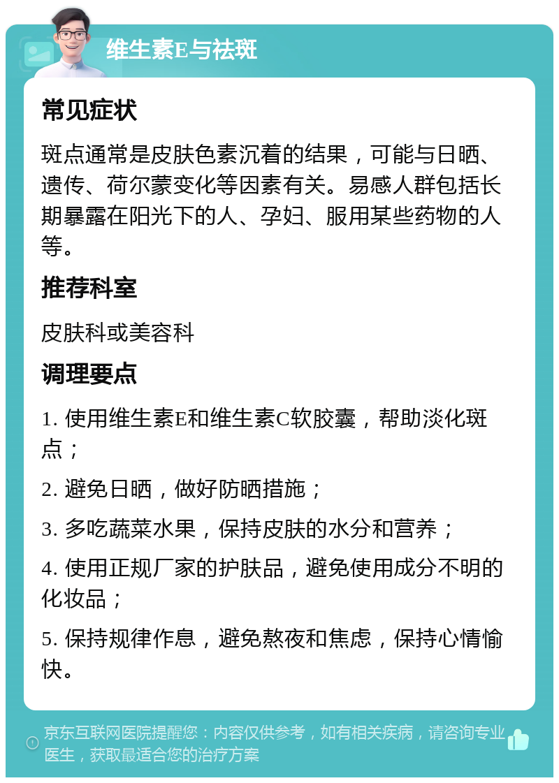 维生素E与祛斑 常见症状 斑点通常是皮肤色素沉着的结果，可能与日晒、遗传、荷尔蒙变化等因素有关。易感人群包括长期暴露在阳光下的人、孕妇、服用某些药物的人等。 推荐科室 皮肤科或美容科 调理要点 1. 使用维生素E和维生素C软胶囊，帮助淡化斑点； 2. 避免日晒，做好防晒措施； 3. 多吃蔬菜水果，保持皮肤的水分和营养； 4. 使用正规厂家的护肤品，避免使用成分不明的化妆品； 5. 保持规律作息，避免熬夜和焦虑，保持心情愉快。