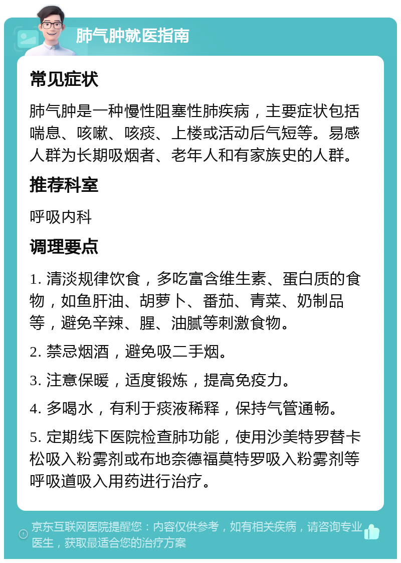 肺气肿就医指南 常见症状 肺气肿是一种慢性阻塞性肺疾病，主要症状包括喘息、咳嗽、咳痰、上楼或活动后气短等。易感人群为长期吸烟者、老年人和有家族史的人群。 推荐科室 呼吸内科 调理要点 1. 清淡规律饮食，多吃富含维生素、蛋白质的食物，如鱼肝油、胡萝卜、番茄、青菜、奶制品等，避免辛辣、腥、油腻等刺激食物。 2. 禁忌烟酒，避免吸二手烟。 3. 注意保暖，适度锻炼，提高免疫力。 4. 多喝水，有利于痰液稀释，保持气管通畅。 5. 定期线下医院检查肺功能，使用沙美特罗替卡松吸入粉雾剂或布地奈德福莫特罗吸入粉雾剂等呼吸道吸入用药进行治疗。