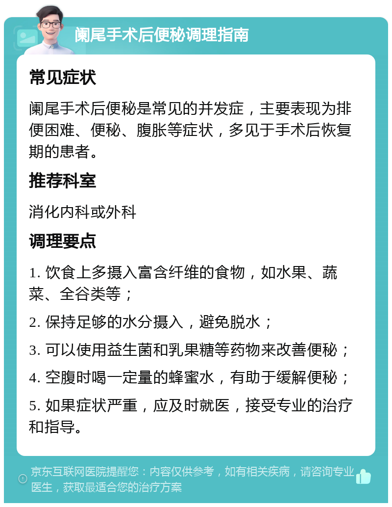 阑尾手术后便秘调理指南 常见症状 阑尾手术后便秘是常见的并发症，主要表现为排便困难、便秘、腹胀等症状，多见于手术后恢复期的患者。 推荐科室 消化内科或外科 调理要点 1. 饮食上多摄入富含纤维的食物，如水果、蔬菜、全谷类等； 2. 保持足够的水分摄入，避免脱水； 3. 可以使用益生菌和乳果糖等药物来改善便秘； 4. 空腹时喝一定量的蜂蜜水，有助于缓解便秘； 5. 如果症状严重，应及时就医，接受专业的治疗和指导。