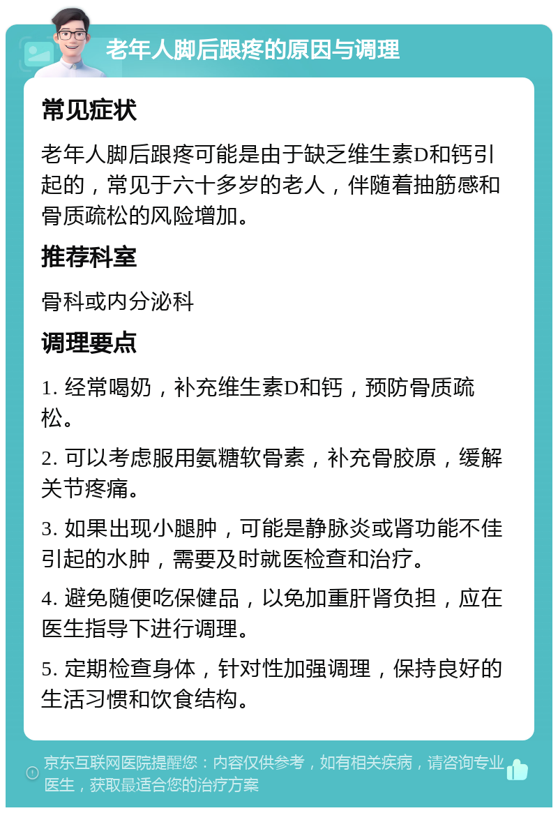 老年人脚后跟疼的原因与调理 常见症状 老年人脚后跟疼可能是由于缺乏维生素D和钙引起的，常见于六十多岁的老人，伴随着抽筋感和骨质疏松的风险增加。 推荐科室 骨科或内分泌科 调理要点 1. 经常喝奶，补充维生素D和钙，预防骨质疏松。 2. 可以考虑服用氨糖软骨素，补充骨胶原，缓解关节疼痛。 3. 如果出现小腿肿，可能是静脉炎或肾功能不佳引起的水肿，需要及时就医检查和治疗。 4. 避免随便吃保健品，以免加重肝肾负担，应在医生指导下进行调理。 5. 定期检查身体，针对性加强调理，保持良好的生活习惯和饮食结构。