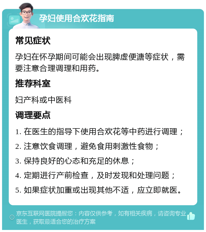 孕妇使用合欢花指南 常见症状 孕妇在怀孕期间可能会出现脾虚便溏等症状，需要注意合理调理和用药。 推荐科室 妇产科或中医科 调理要点 1. 在医生的指导下使用合欢花等中药进行调理； 2. 注意饮食调理，避免食用刺激性食物； 3. 保持良好的心态和充足的休息； 4. 定期进行产前检查，及时发现和处理问题； 5. 如果症状加重或出现其他不适，应立即就医。