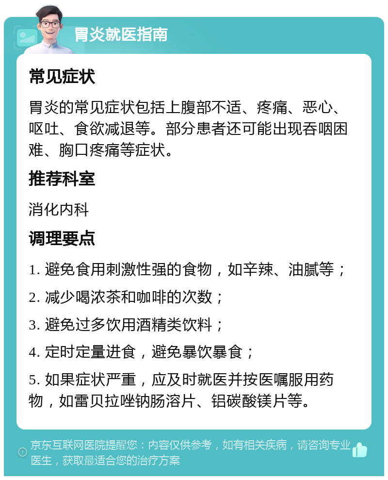 胃炎就医指南 常见症状 胃炎的常见症状包括上腹部不适、疼痛、恶心、呕吐、食欲减退等。部分患者还可能出现吞咽困难、胸口疼痛等症状。 推荐科室 消化内科 调理要点 1. 避免食用刺激性强的食物，如辛辣、油腻等； 2. 减少喝浓茶和咖啡的次数； 3. 避免过多饮用酒精类饮料； 4. 定时定量进食，避免暴饮暴食； 5. 如果症状严重，应及时就医并按医嘱服用药物，如雷贝拉唑钠肠溶片、铝碳酸镁片等。