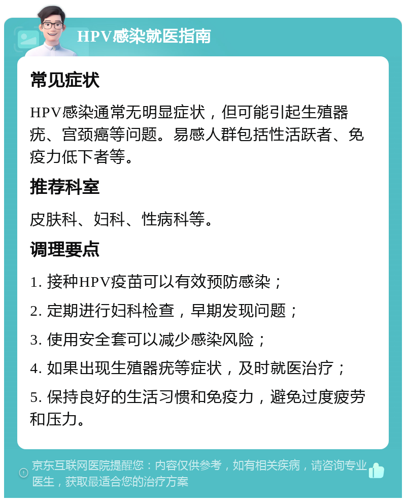 HPV感染就医指南 常见症状 HPV感染通常无明显症状，但可能引起生殖器疣、宫颈癌等问题。易感人群包括性活跃者、免疫力低下者等。 推荐科室 皮肤科、妇科、性病科等。 调理要点 1. 接种HPV疫苗可以有效预防感染； 2. 定期进行妇科检查，早期发现问题； 3. 使用安全套可以减少感染风险； 4. 如果出现生殖器疣等症状，及时就医治疗； 5. 保持良好的生活习惯和免疫力，避免过度疲劳和压力。