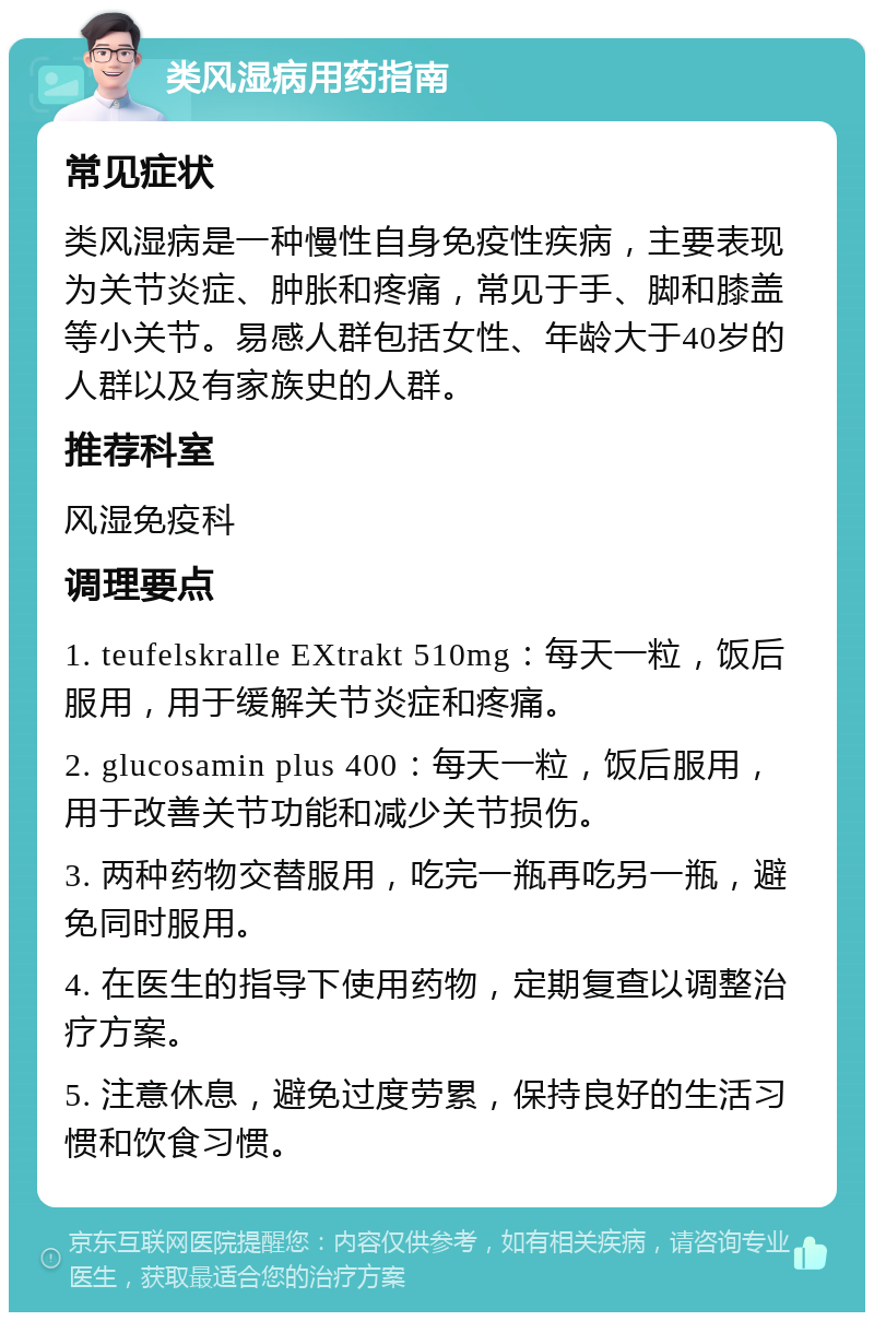 类风湿病用药指南 常见症状 类风湿病是一种慢性自身免疫性疾病，主要表现为关节炎症、肿胀和疼痛，常见于手、脚和膝盖等小关节。易感人群包括女性、年龄大于40岁的人群以及有家族史的人群。 推荐科室 风湿免疫科 调理要点 1. teufelskralle EXtrakt 510mg：每天一粒，饭后服用，用于缓解关节炎症和疼痛。 2. glucosamin plus 400：每天一粒，饭后服用，用于改善关节功能和减少关节损伤。 3. 两种药物交替服用，吃完一瓶再吃另一瓶，避免同时服用。 4. 在医生的指导下使用药物，定期复查以调整治疗方案。 5. 注意休息，避免过度劳累，保持良好的生活习惯和饮食习惯。